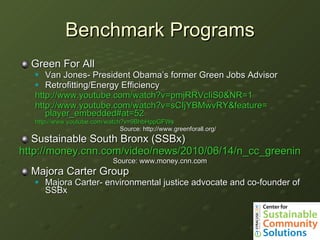 Benchmark Programs Green For All Van Jones- President Obama’s former Green Jobs Advisor Retrofitting/Energy Efficiency http://www.youtube.com/watch?v=pmjRRVcIiS0&NR=1 http:// www.youtube.com/watch?v = sCIjYBMwvRY&feature = player_embedded#at =52 http:// www.youtube.com/watch?v =9BhbHppGFWs Source:   http://www.greenforall.org/ Sustainable South Bronx (SSBx) http://money.cnn.com/video/news/2010/06/14/n_cc_greening_the_ghetto_sustainable_south_bronx.cnnmoney/ Source: www.money.cnn.com Majora Carter Group Majora Carter- environmental justice advocate and co-founder of SSBx 