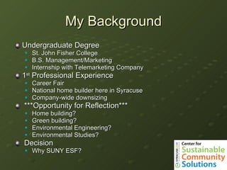 My Background Undergraduate Degree St. John Fisher College B.S. Management/Marketing Internship with Telemarketing Company 1 st  Professional Experience Career Fair National home builder here in Syracuse Company-wide downsizing ***Opportunity for Reflection*** Home building? Green building? Environmental Engineering? Environmental Studies? Decision Why SUNY ESF? 