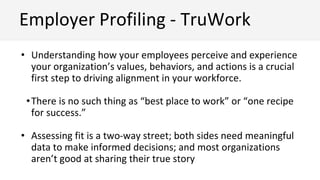 • Understanding how your employees perceive and experience
your organization’s values, behaviors, and actions is a crucial
first step to driving alignment in your workforce.
•There is no such thing as “best place to work” or “one recipe
for success.”
• Assessing fit is a two-way street; both sides need meaningful
data to make informed decisions; and most organizations
aren’t good at sharing their true story
Employer Profiling - TruWork
 