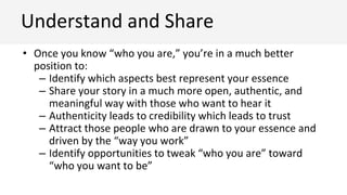 • Once you know “who you are,” you’re in a much better
position to:
– Identify which aspects best represent your essence
– Share your story in a much more open, authentic, and
meaningful way with those who want to hear it
– Authenticity leads to credibility which leads to trust
– Attract those people who are drawn to your essence and
driven by the “way you work”
– Identify opportunities to tweak “who you are” toward
“who you want to be”
Understand and Share
 