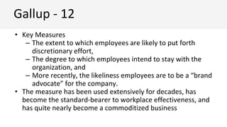 • Key Measures
– The extent to which employees are likely to put forth
discretionary effort,
– The degree to which employees intend to stay with the
organization, and
– More recently, the likeliness employees are to be a “brand
advocate” for the company.
• The measure has been used extensively for decades, has
become the standard-bearer to workplace effectiveness, and
has quite nearly become a commoditized business
Gallup - 12
 