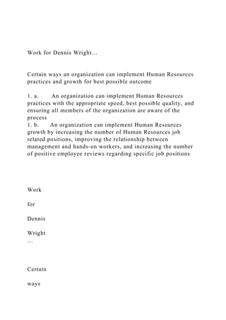 Work for Dennis Wright…
Certain ways an organization can implement Human Resources
practices and growth for best possible outcome
1. a. An organization can implement Human Resources
practices with the appropriate speed, best possible quality, and
ensuring all members of the organization are aware of the
process
1. b. An organization can implement Human Resources
growth by increasing the number of Human Resources job
related positions, improving the relationship between
management and hands-on workers, and increasing the number
of positive employee reviews regarding specific job positions
Work
for
Dennis
Wright
…
Certain
ways
 