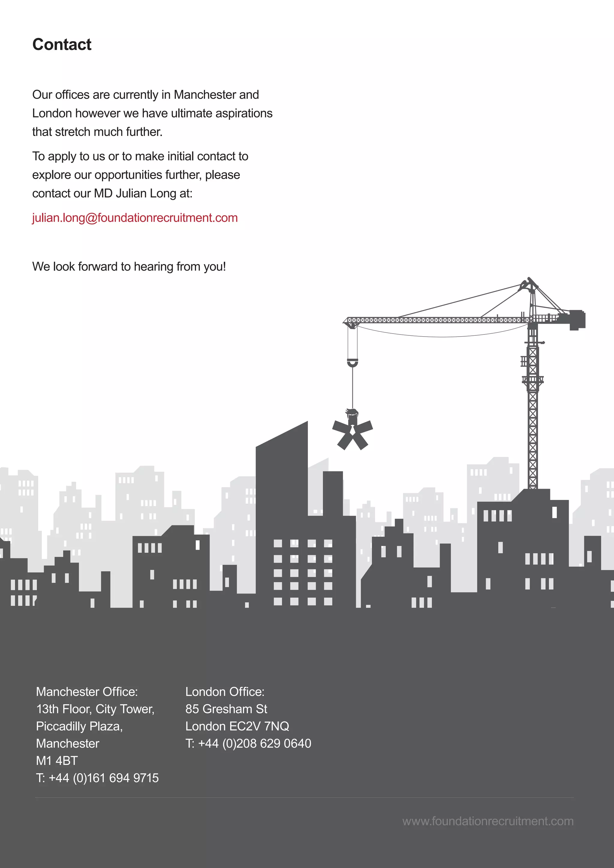 11 Foundation Recruitment | Work With Us
www.foundationrecruitment.com
Manchester Office:
13th Floor, City Tower,
Piccadilly Plaza,
Manchester
M1 4BT
T: +44 (0)161 694 9715
London Office:
85 Gresham St
London EC2V 7NQ
T: +44 (0)208 629 0640
Contact
Our offices are currently in Manchester and
London however we have ultimate aspirations
that stretch much further.
To apply to us or to make initial contact to
explore our opportunities further, please
contact our MD Julian Long at:
julian.long@foundationrecruitment.com
We look forward to hearing from you!
 