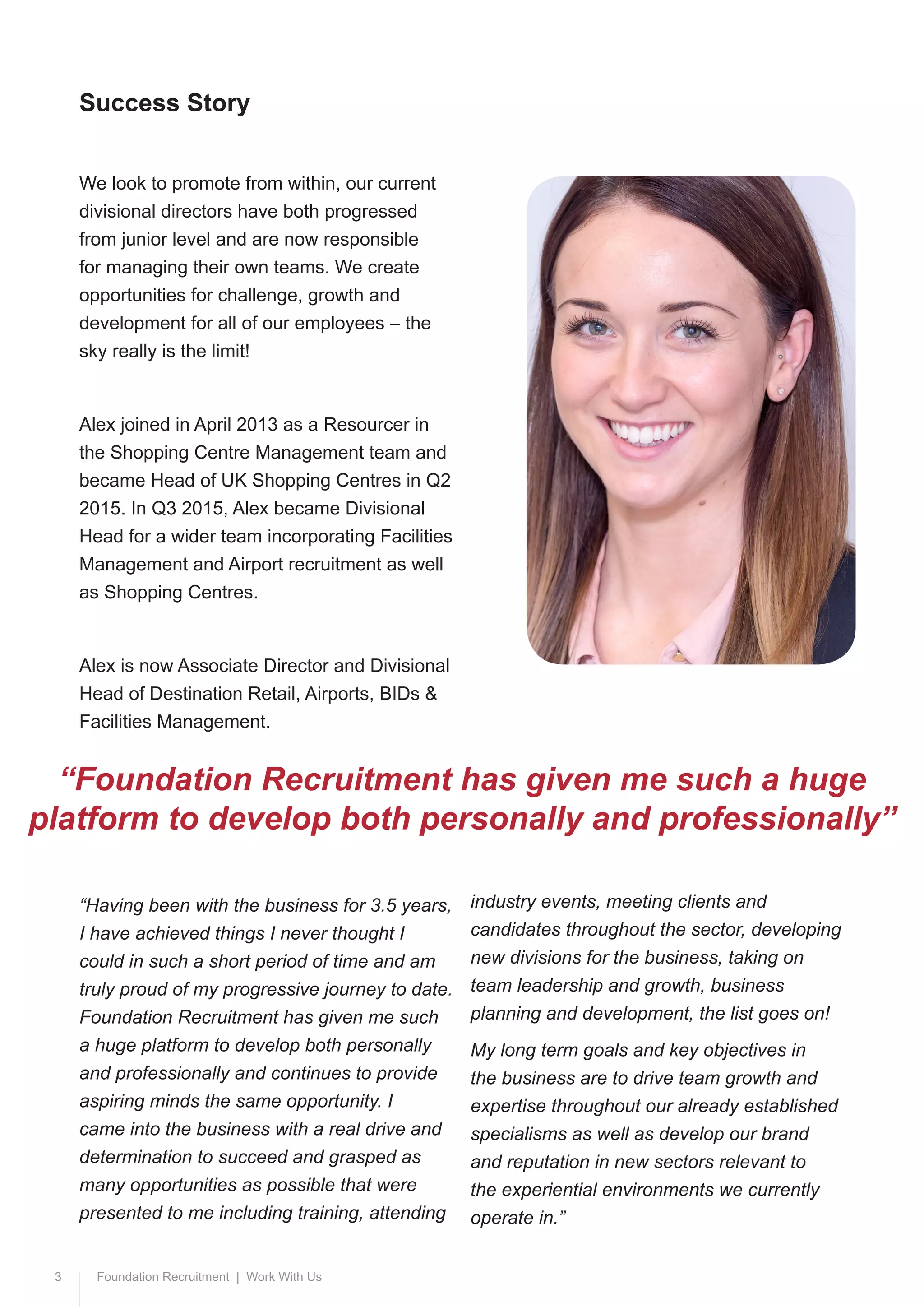 3 Foundation Recruitment | Work With Us
We look to promote from within, our current
divisional directors have both progressed
from junior level and are now responsible
for managing their own teams. We create
opportunities for challenge, growth and
development for all of our employees – the
sky really is the limit!
Alex joined in April 2013 as a Resourcer in
the Shopping Centre Management team and
became Head of UK Shopping Centres in Q2
2015. In Q3 2015, Alex became Divisional
Head for a wider team incorporating Facilities
Management and Airport recruitment as well
as Shopping Centres.
Alex is now Associate Director and Divisional
Head of Destination Retail, Airports, BIDs &
Facilities Management.
“Having been with the business for 3.5 years,
I have achieved things I never thought I
could in such a short period of time and am
truly proud of my progressive journey to date.
Foundation Recruitment has given me such
a huge platform to develop both personally
and professionally and continues to provide
aspiring minds the same opportunity. I
came into the business with a real drive and
determination to succeed and grasped as
many opportunities as possible that were
presented to me including training, attending
Success Story
“Foundation Recruitment has given me such a huge
platform to develop both personally and professionally”
industry events, meeting clients and
candidates throughout the sector, developing
new divisions for the business, taking on
team leadership and growth, business
planning and development, the list goes on!
My long term goals and key objectives in
the business are to drive team growth and
expertise throughout our already established
specialisms as well as develop our brand
and reputation in new sectors relevant to
the experiential environments we currently
operate in.”
 