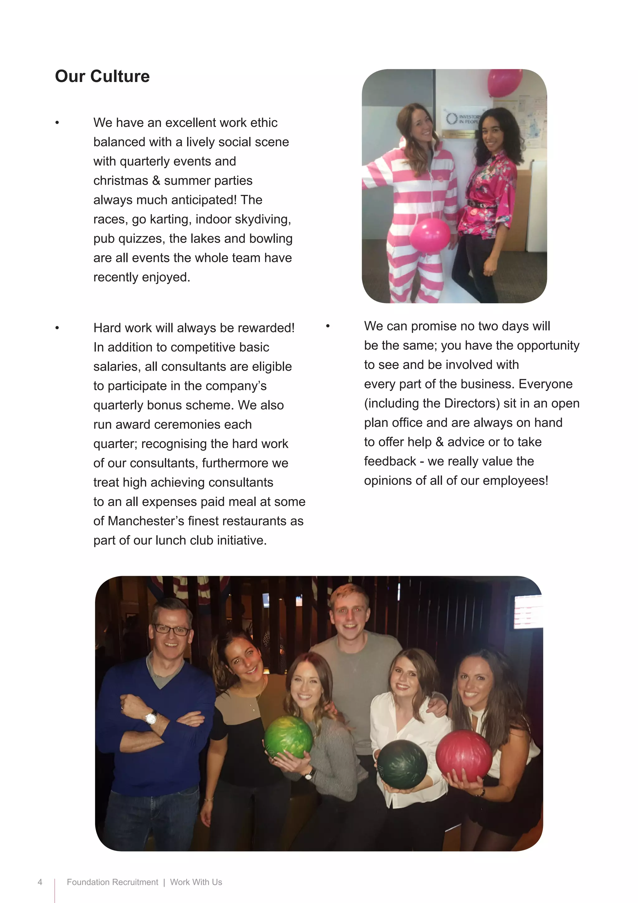 4 Foundation Recruitment | Work With Us
•	 We have an excellent work ethic 		
	 balanced with a lively social scene 	
	 with quarterly events and 			
	 christmas & summer parties 		
	 always much anticipated! The 		
	 races, go karting, indoor skydiving, 	
	 pub quizzes, the lakes and bowling 	
	 are all events the whole team have 	
	 recently enjoyed.
•	 Hard work will always be rewarded! 	
	 In addition to competitive basic 		
	 salaries, all consultants are eligible 	
	 to participate in the company’s 		
	 quarterly bonus scheme. We also 	
	 run award ceremonies each 		
	 quarter; recognising the hard work 	
	 of our consultants, furthermore we 	
	 treat high achieving consultants 		
	 to an all expenses paid meal at some 	
	 of Manchester’s finest restaurants as 	
	 part of our lunch club initiative.
•	 We can promise no two days will 		
	 be the same; you have the opportunity 	
	 to see and be involved with 		
	 every part of the business. Everyone 	
	 (including the Directors) sit in an open 	
	 plan office and are always on hand 	
	 to offer help & advice or to take 		
	 feedback - we really value the 		
	 opinions of all of our employees!
Our Culture
 