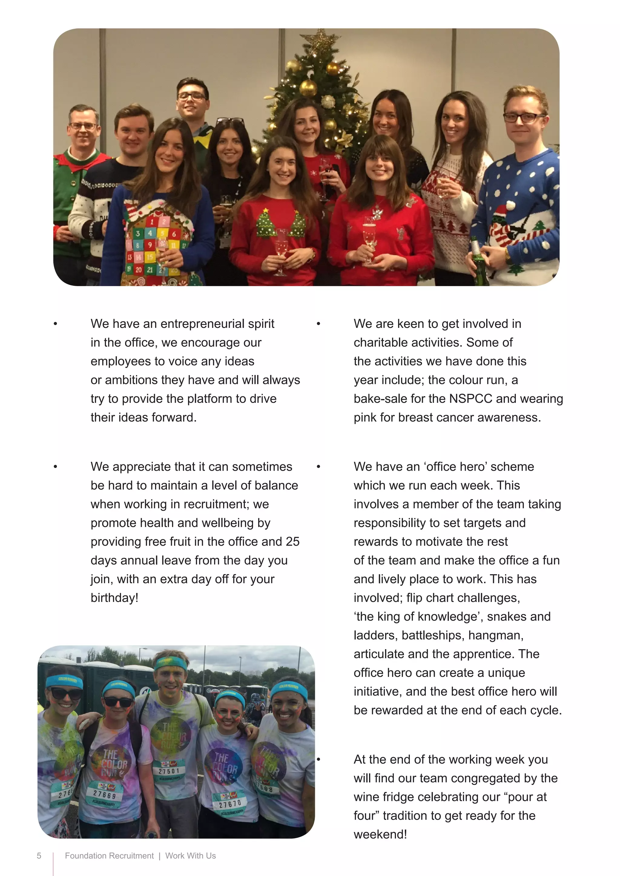 5 Foundation Recruitment | Work With Us
•	 We have an entrepreneurial spirit 		
	 in the office, we encourage our 		
	 employees to voice any ideas 		
	 or ambitions they have and will always 	
	 try to provide the platform to drive 	
	 their ideas forward.
•	 We appreciate that it can sometimes 	
	 be hard to maintain a level of balance 	
	 when working in recruitment; we 		
	 promote health and wellbeing by 		
	 providing free fruit in the office and 25 	
	 days annual leave from the day you 	
	 join, with an extra day off for your 		
	birthday!
•	 We are keen to get involved in 		
	 charitable activities. Some of 		
	 the activities we have done this 		
	 year include; the colour run, a 		
	 bake-sale for the NSPCC and wearing 	
	 pink for breast cancer awareness.
•	 We have an ‘office hero’ scheme 		
	 which we run each week. This 		
	 involves a member of the team taking 	
	 responsibility to set targets and 		
	 rewards to motivate the rest 		
	 of the team and make the office a fun 	
	 and lively place to work. This has 		
	 involved; flip chart challenges, 		
	 ‘the king of knowledge’, snakes and 	
	 ladders, battleships, hangman, 		
	 articulate and the apprentice. The 	
	 office hero can create a unique 		
	 initiative, and the best office hero will 	
	 be rewarded at the end of each cycle.
•	 At the end of the working week you 	
	 will find our team congregated by the 	
	 wine fridge celebrating our “pour at 	
	 four” tradition to get ready for the 		
	weekend!
 