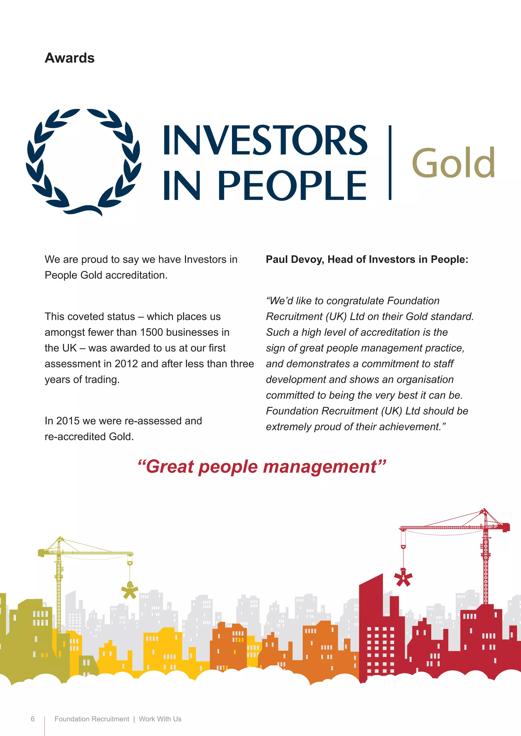 6 Foundation Recruitment | Work With Us
We are proud to say we have Investors in
People Gold accreditation.
This coveted status – which places us
amongst fewer than 1500 businesses in
the UK – was awarded to us at our first
assessment in 2012 and after less than three
years of trading.
In 2015 we were re-assessed and 		
re-accredited Gold.
Paul Devoy, Head of Investors in People:
“We’d like to congratulate Foundation
Recruitment (UK) Ltd on their Gold standard.
Such a high level of accreditation is the
sign of great people management practice,
and demonstrates a commitment to staff
development and shows an organisation
committed to being the very best it can be.
Foundation Recruitment (UK) Ltd should be
extremely proud of their achievement.”
Awards
“Great people management”
 