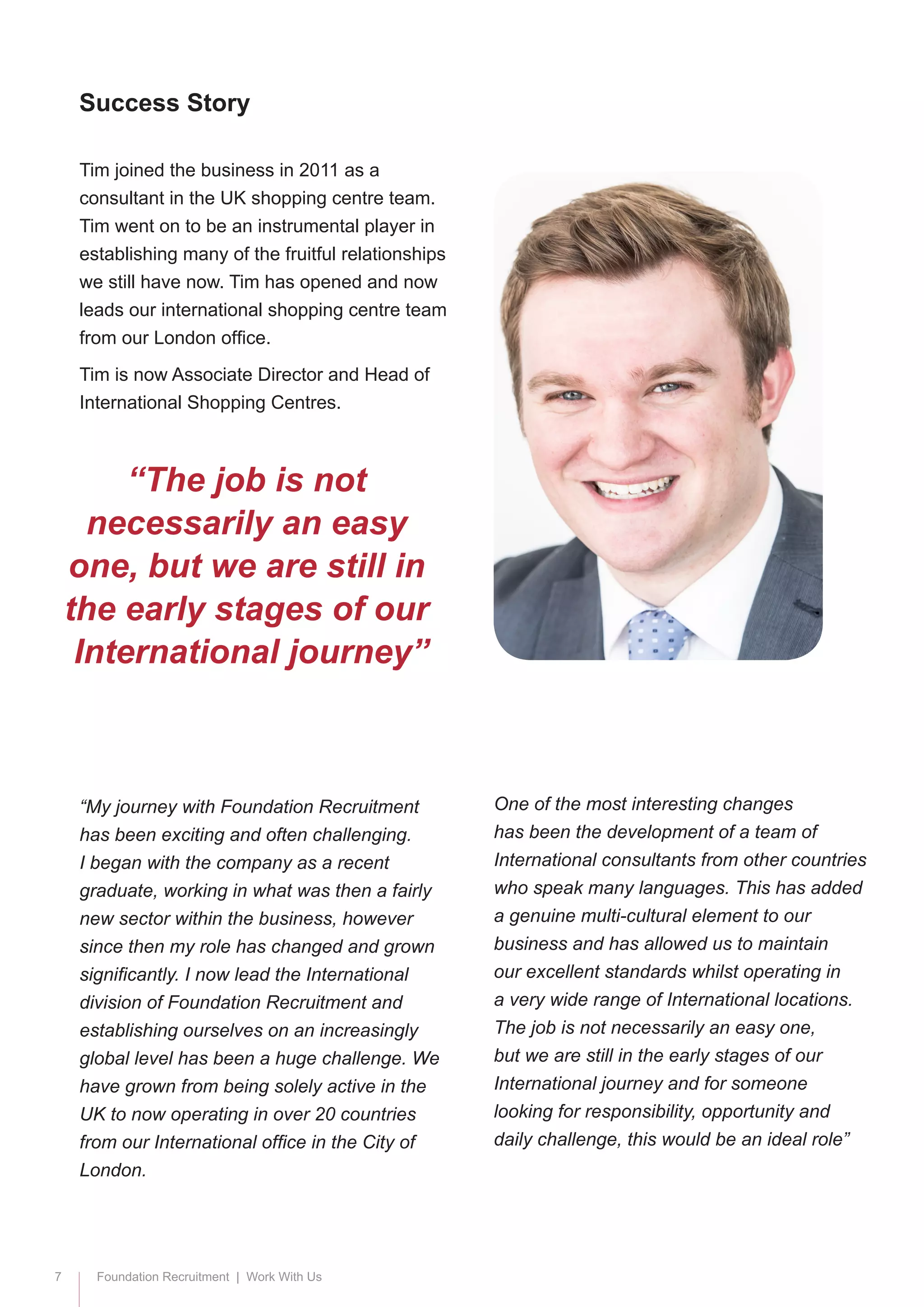 7 Foundation Recruitment | Work With Us
Tim joined the business in 2011 as a
consultant in the UK shopping centre team.
Tim went on to be an instrumental player in
establishing many of the fruitful relationships
we still have now. Tim has opened and now
leads our international shopping centre team
from our London office.
Tim is now Associate Director and Head of
International Shopping Centres.
“My journey with Foundation Recruitment
has been exciting and often challenging.
I began with the company as a recent
graduate, working in what was then a fairly
new sector within the business, however
since then my role has changed and grown
significantly. I now lead the International
division of Foundation Recruitment and
establishing ourselves on an increasingly
global level has been a huge challenge. We
have grown from being solely active in the
UK to now operating in over 20 countries
from our International office in the City of
London.
Success Story
“The job is not
necessarily an easy
one, but we are still in
the early stages of our
International journey”
One of the most interesting changes
has been the development of a team of
International consultants from other countries
who speak many languages. This has added
a genuine multi-cultural element to our
business and has allowed us to maintain
our excellent standards whilst operating in
a very wide range of International locations.
The job is not necessarily an easy one,
but we are still in the early stages of our
International journey and for someone
looking for responsibility, opportunity and
daily challenge, this would be an ideal role”
 