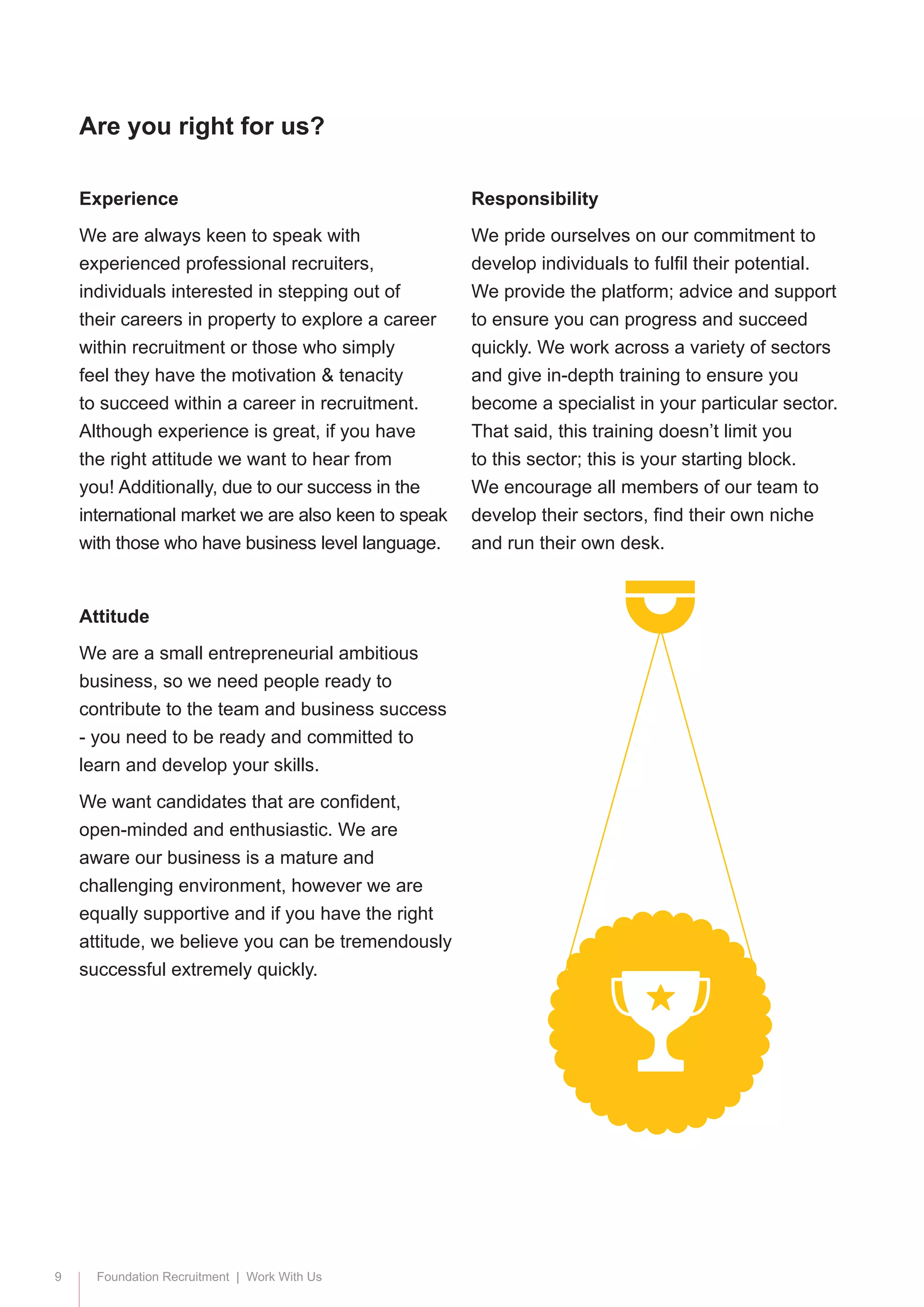 9 Foundation Recruitment | Work With Us
Experience
We are always keen to speak with
experienced professional recruiters,
individuals interested in stepping out of
their careers in property to explore a career
within recruitment or those who simply
feel they have the motivation & tenacity
to succeed within a career in recruitment.
Although experience is great, if you have
the right attitude we want to hear from
you! Additionally, due to our success in the
international market we are also keen to speak
with those who have business level language.
Attitude
We are a small entrepreneurial ambitious
business, so we need people ready to
contribute to the team and business success
- you need to be ready and committed to
learn and develop your skills.
We want candidates that are confident,
open-minded and enthusiastic. We are
aware our business is a mature and
challenging environment, however we are
equally supportive and if you have the right
attitude, we believe you can be tremendously
successful extremely quickly.
Responsibility
We pride ourselves on our commitment to
develop individuals to fulfil their potential.
We provide the platform; advice and support
to ensure you can progress and succeed
quickly. We work across a variety of sectors
and give in-depth training to ensure you
become a specialist in your particular sector.
That said, this training doesn’t limit you
to this sector; this is your starting block.
We encourage all members of our team to
develop their sectors, find their own niche
and run their own desk.
Are you right for us?
 