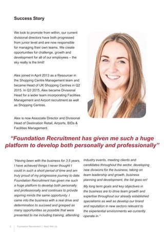 3 Foundation Recruitment | Work With Us
We look to promote from within, our current
divisional directors have both progressed
from junior level and are now responsible
for managing their own teams. We create
opportunities for challenge, growth and
development for all of our employees – the
sky really is the limit!
Alex joined in April 2013 as a Resourcer in
the Shopping Centre Management team and
became Head of UK Shopping Centres in Q2
2015. In Q3 2015, Alex became Divisional
Head for a wider team incorporating Facilities
Management and Airport recruitment as well
as Shopping Centres.
Alex is now Associate Director and Divisional
Head of Destination Retail, Airports, BIDs &
Facilities Management.
“Having been with the business for 3.5 years,
I have achieved things I never thought I
could in such a short period of time and am
truly proud of my progressive journey to date.
Foundation Recruitment has given me such
a huge platform to develop both personally
and professionally and continues to provide
aspiring minds the same opportunity. I
came into the business with a real drive and
determination to succeed and grasped as
many opportunities as possible that were
presented to me including training, attending
Success Story
“Foundation Recruitment has given me such a huge
platform to develop both personally and professionally”
industry events, meeting clients and
candidates throughout the sector, developing
new divisions for the business, taking on
team leadership and growth, business
planning and development, the list goes on!
My long term goals and key objectives in
the business are to drive team growth and
expertise throughout our already established
specialisms as well as develop our brand
and reputation in new sectors relevant to
the experiential environments we currently
operate in.”
 