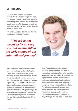 7 Foundation Recruitment | Work With Us
Tim joined the business in 2011 as a
consultant in the UK shopping centre team.
Tim went on to be an instrumental player in
establishing many of the fruitful relationships
we still have now. Tim has opened and now
leads our international shopping centre team
from our London office.
Tim is now Associate Director and Head of
International Shopping Centres.
“My journey with Foundation Recruitment
has been exciting and often challenging.
I began with the company as a recent
graduate, working in what was then a fairly
new sector within the business, however
since then my role has changed and grown
significantly. I now lead the International
division of Foundation Recruitment and
establishing ourselves on an increasingly
global level has been a huge challenge. We
have grown from being solely active in the
UK to now operating in over 20 countries
from our International office in the City of
London.
Success Story
“The job is not
necessarily an easy
one, but we are still in
the early stages of our
International journey”
One of the most interesting changes
has been the development of a team of
International consultants from other countries
who speak many languages. This has added
a genuine multi-cultural element to our
business and has allowed us to maintain
our excellent standards whilst operating in
a very wide range of International locations.
The job is not necessarily an easy one,
but we are still in the early stages of our
International journey and for someone
looking for responsibility, opportunity and
daily challenge, this would be an ideal role”
 