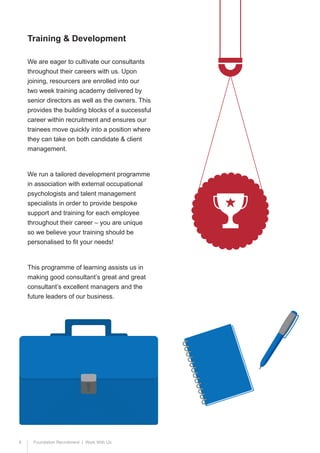 8 Foundation Recruitment | Work With Us
We are eager to cultivate our consultants
throughout their careers with us. Upon
joining, resourcers are enrolled into our
two week training academy delivered by
senior directors as well as the owners. This
provides the building blocks of a successful
career within recruitment and ensures our
trainees move quickly into a position where
they can take on both candidate & client
management.
We run a tailored development programme
in association with external occupational
psychologists and talent management
specialists in order to provide bespoke
support and training for each employee
throughout their career – you are unique
so we believe your training should be
personalised to fit your needs!
This programme of learning assists us in
making good consultant’s great and great
consultant’s excellent managers and the
future leaders of our business.
Training & Development
 