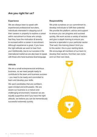 9 Foundation Recruitment | Work With Us
Experience
We are always keen to speak with
experienced professional recruiters,
individuals interested in stepping out of
their careers in property to explore a career
within recruitment or those who simply
feel they have the motivation & tenacity
to succeed within a career in recruitment.
Although experience is great, if you have
the right attitude we want to hear from
you! Additionally, due to our success in the
international market we are also keen to speak
with those who have business level language.
Attitude
We are a small entrepreneurial ambitious
business, so we need people ready to
contribute to the team and business success
- you need to be ready and committed to
learn and develop your skills.
We want candidates that are confident,
open-minded and enthusiastic. We are
aware our business is a mature and
challenging environment, however we are
equally supportive and if you have the right
attitude, we believe you can be tremendously
successful extremely quickly.
Responsibility
We pride ourselves on our commitment to
develop individuals to fulfil their potential.
We provide the platform; advice and support
to ensure you can progress and succeed
quickly. We work across a variety of sectors
and give in-depth training to ensure you
become a specialist in your particular sector.
That said, this training doesn’t limit you
to this sector; this is your starting block.
We encourage all members of our team to
develop their sectors, find their own niche
and run their own desk.
Are you right for us?
 