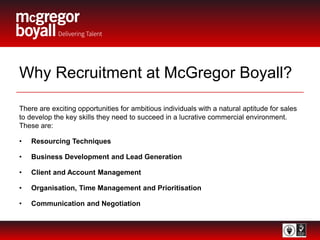 Why Recruitment at McGregor Boyall?
There are exciting opportunities for ambitious individuals with a natural aptitude for sales
to develop the key skills they need to succeed in a lucrative commercial environment.
These are:
• Resourcing Techniques
• Business Development and Lead Generation
• Client and Account Management
• Organisation, Time Management and Prioritisation
• Communication and Negotiation
 