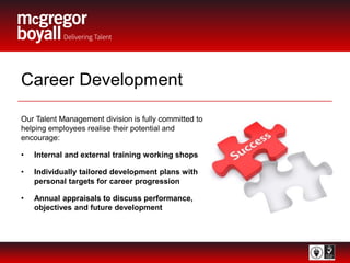 Career Development
Our Talent Management division is fully committed to
helping employees realise their potential and
encourage:
• Internal and external training working shops
• Individually tailored development plans with
personal targets for career progression
• Annual appraisals to discuss performance,
objectives and future development
 