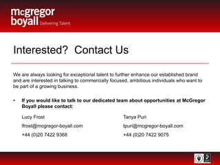 Interested? Contact Us
We are always looking for exceptional talent to further enhance our established brand
and are interested in talking to commercially focused, ambitious individuals who want to
be part of a growing business.
• If you would like to talk to our dedicated team about opportunities at McGregor
Boyall please contact:
Lucy Frost Tanya Puri
lfrost@mcgregor-boyall.com tpuri@mcgregor-boyall.com
+44 (0)20 7422 9368 +44 (0)20 7422 9075
 