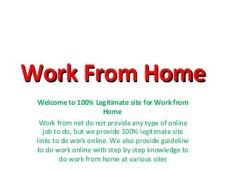 Work From HomeWork From Home
Welcome to 100% Legitimate site for Work from
Home
Work from net do not provide any type of online
job to do, but we provide 100% legitimate site
links to do work online. We also provide guideline
to do work online with step by step knowledge to
do work from home at various sites
 