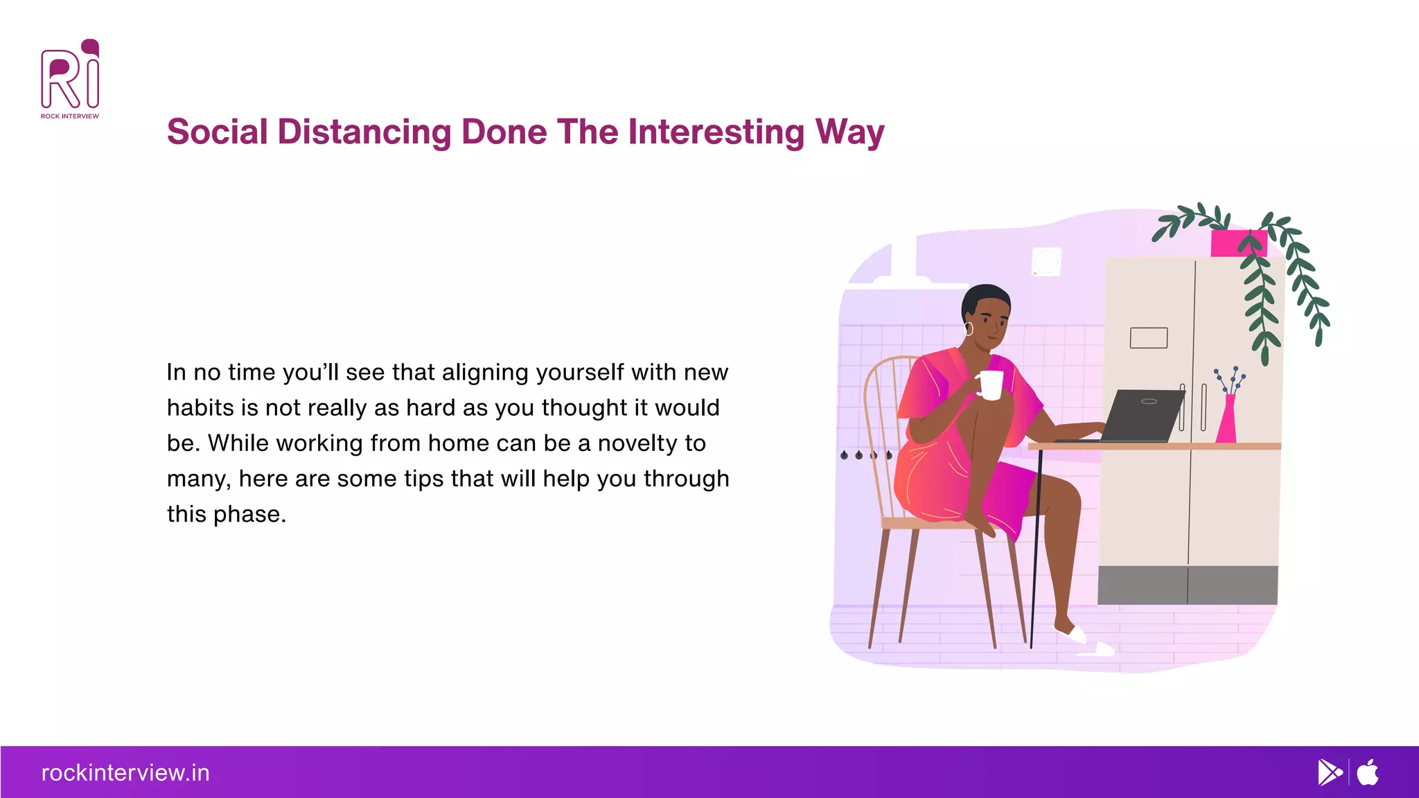 rockinterview.in
Social Distancing Done The Interesting Way
In no time you’ll see that aligning yourself with new
habits is not really as hard as you thought it would
be. While working from home can be a novelty to
many, here are some tips that will help you through
this phase.
 