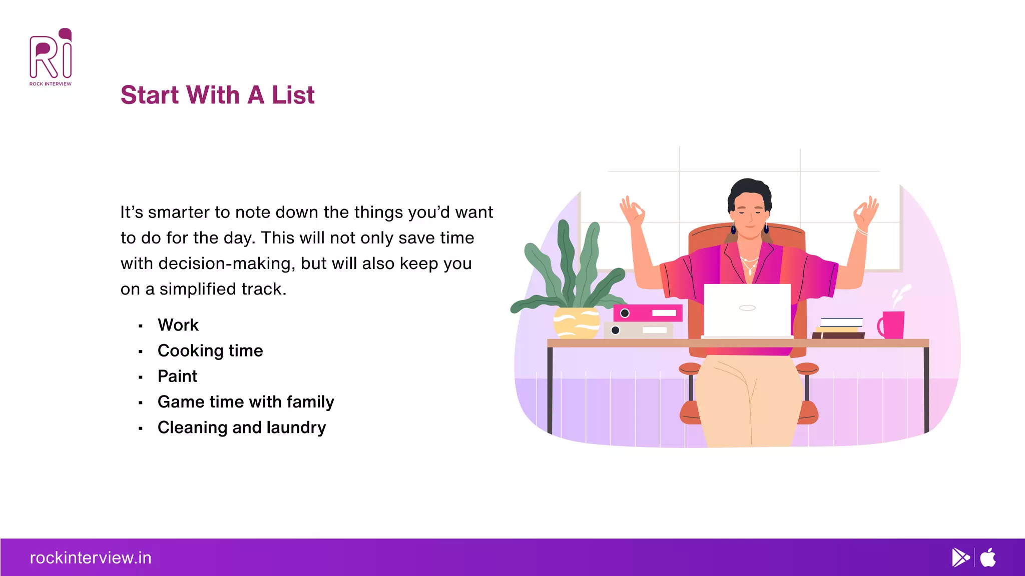 rockinterview.in
Start With A List
It’s smarter to note down the things you’d want
to do for the day. This will not only save time
with decision-making, but will also keep you
on a simpliﬁed track.
• Work
• Cooking time
• Paint
• Game time with family
• Cleaning and laundry
 