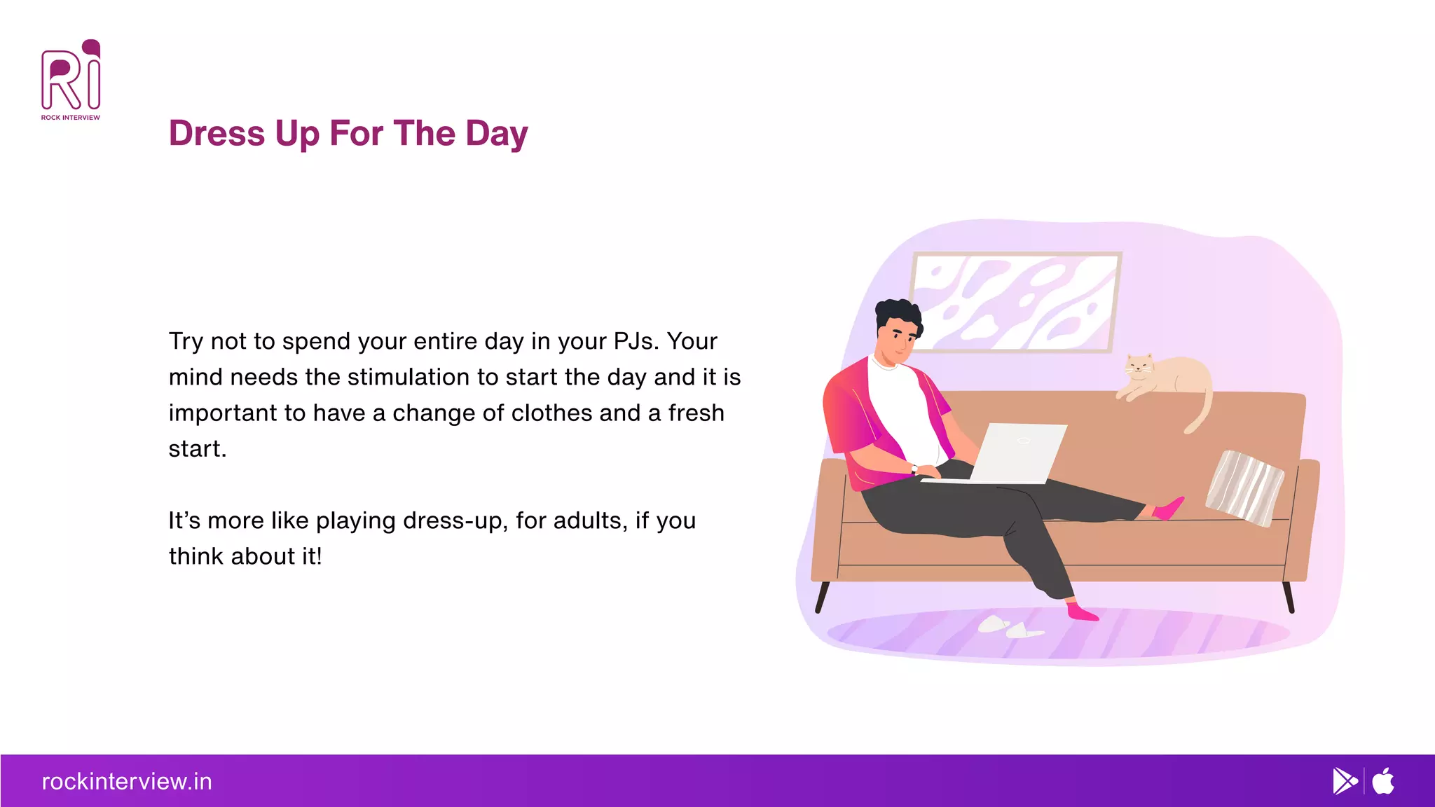 rockinterview.in
Dress Up For The Day
Try not to spend your entire day in your PJs. Your
mind needs the stimulation to start the day and it is
important to have a change of clothes and a fresh
start.
It’s more like playing dress-up, for adults, if you
think about it!
rockinterview.in
 