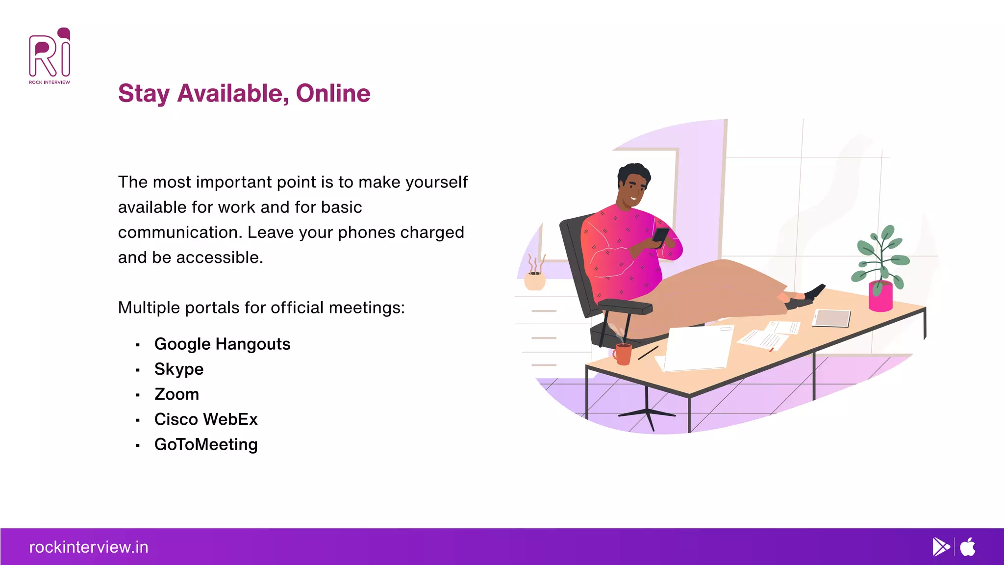 Stay Available, Online
rockinterview.in
The most important point is to make yourself
available for work and for basic
communication. Leave your phones charged
and be accessible.
Multiple portals for ofﬁcial meetings:
• Google Hangouts
• Skype
• Zoom
• Cisco WebEx
• GoToMeeting
 