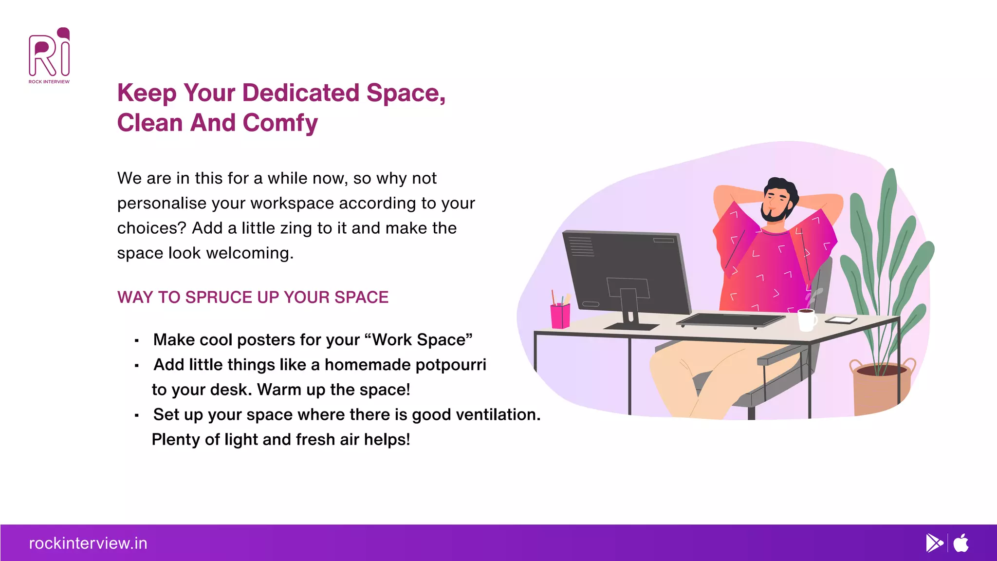 rockinterview.in
Keep Your Dedicated Space,
Clean And Comfy
• Make cool posters for your “Work Space”
• Add little things like a homemade potpourri
to your desk. Warm up the space!
• Set up your space where there is good ventilation.
Plenty of light and fresh air helps!
We are in this for a while now, so why not
personalise your workspace according to your
choices? Add a little zing to it and make the
space look welcoming.
WAY TO SPRUCE UP YOUR SPACE
 