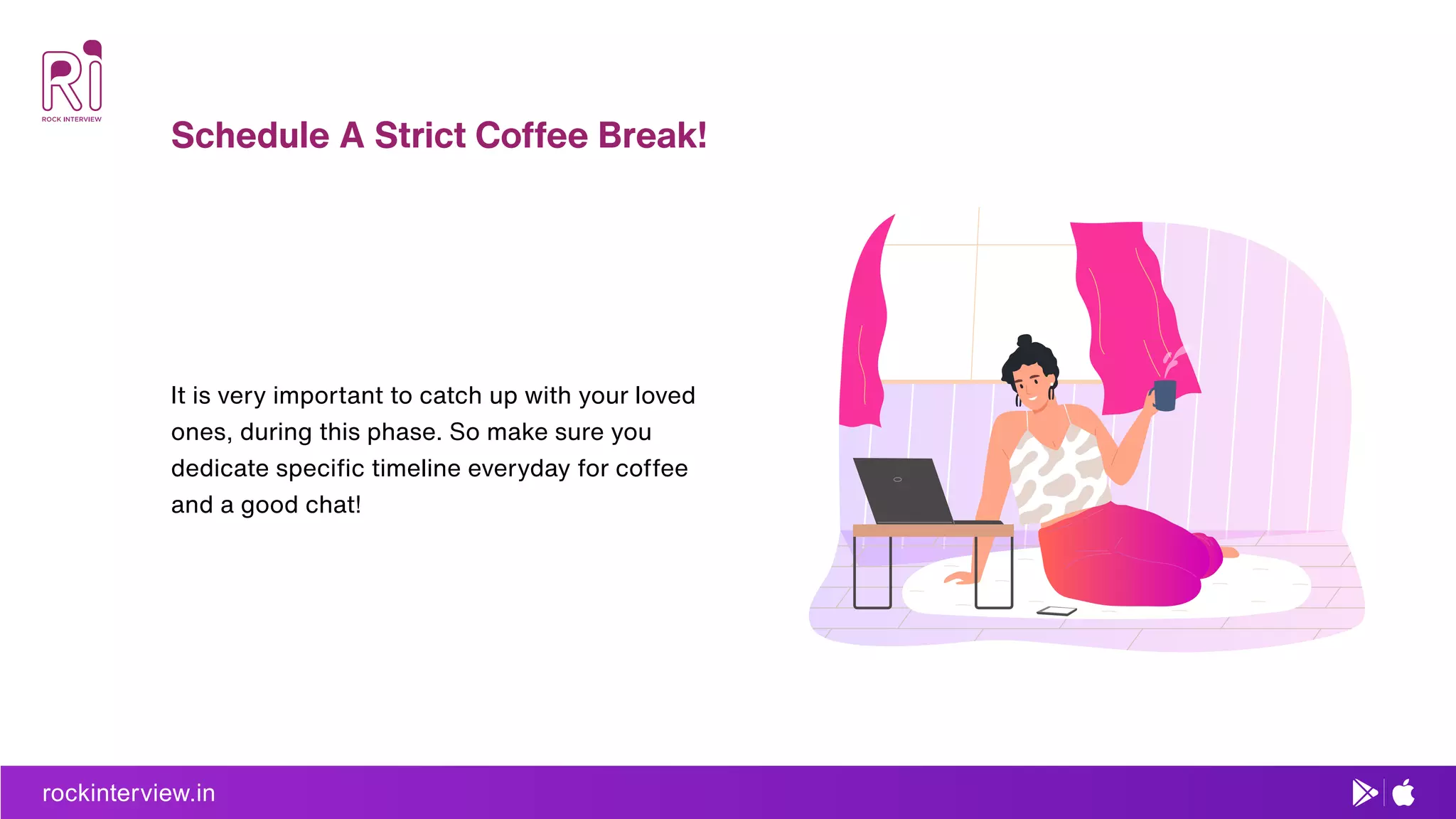 rockinterview.in
Schedule A Strict Coffee Break!
It is very important to catch up with your loved
ones, during this phase. So make sure you
dedicate speciﬁc timeline everyday for coffee
and a good chat!
 