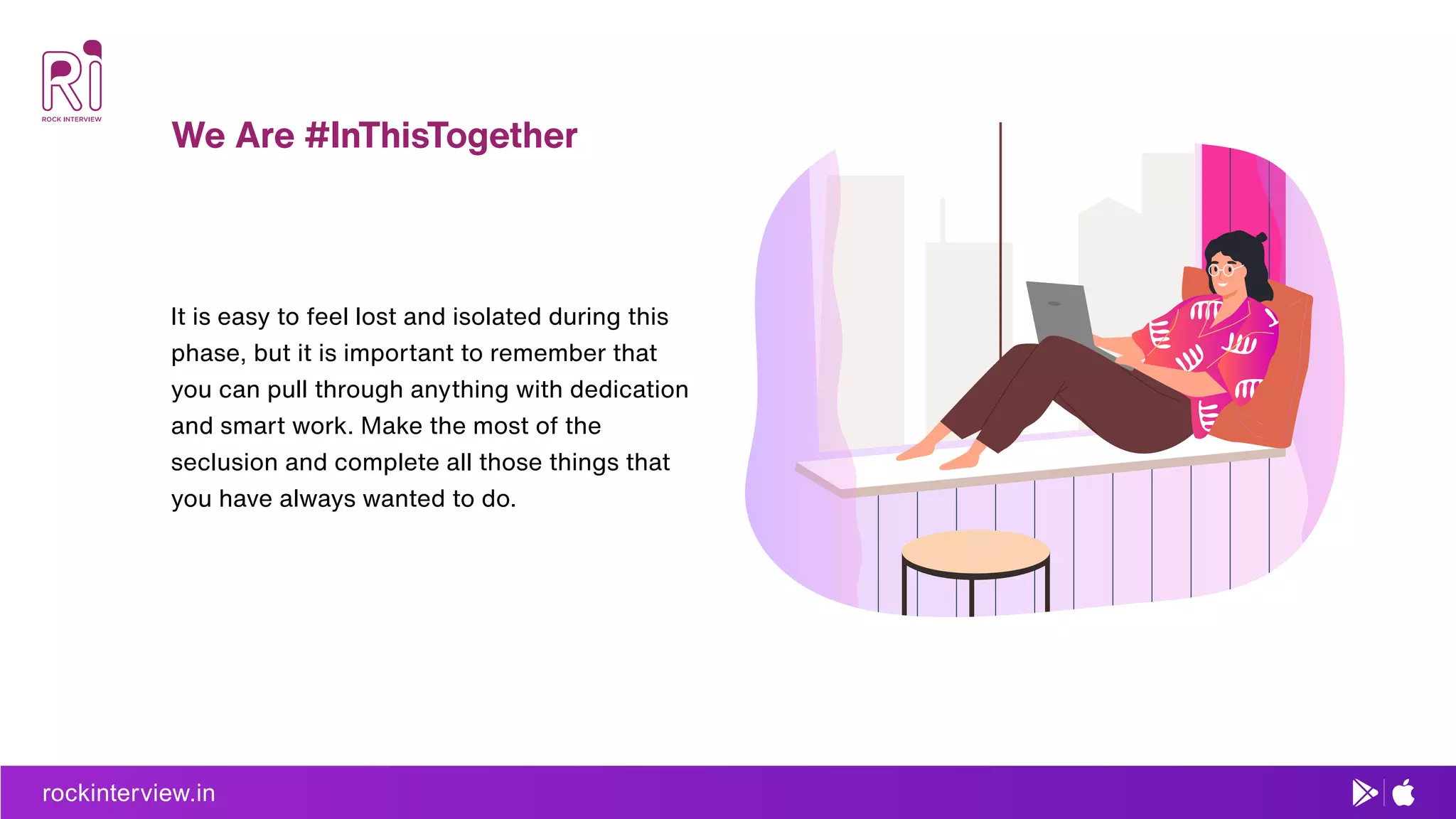 rockinterview.in
We Are #InThisTogether
It is easy to feel lost and isolated during this
phase, but it is important to remember that
you can pull through anything with dedication
and smart work. Make the most of the
seclusion and complete all those things that
you have always wanted to do.
 