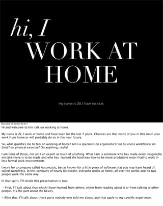 hi, I
            WORK AT
                HOME
                                             my name is Zé. I have no clue.




terça-feira, 19 de Abril de 2011

Hi and welcome to this talk on working at home.

My name is Zé, I work at home and have been for the last 7 years. Chances are that many of you in this room also
work from home or will probably do so in the near future.

So, what qualiﬁes me to talk on working at home? Am I a specialist on ergonomics? on business workﬂows? on
diets? on physical exercise? On anything, really?

I am none of those, nor am I an expert at much of anything. What I am is someone who has made every imaginable
mistake there is to be made and who has learned the hard way how to be more productive once I had to work in
less formal work environments.

I work for a company called Automattic, better known for a little piece of software that you may have heard of,
called WordPress. In this company of nearly 80 people, everyone works at home, all over the world, and no two
people work the same way.

In that spirit, I’ll divide this presentation in two:

 - First, I’ll talk about that which I have learned from others, either from reading about it or from talking to other
people. It’s the part about the basics.

- After that, I’ll talk about those parts nobody ever told me about, and that apply to my speciﬁc experience.
 