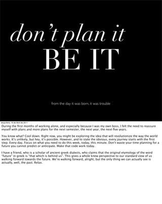 don’t plan it
                                   BE IT
                                    from the day it was born, it was trouble



terça-feira, 19 de Abril de 2011

During the ﬁrst months of working alone, and especially because I was my own boss, I felt the need to reassure
myself with plans and more plans for the next semester, the next year, the next ﬁve years.

You know what? Cool down. Right now, you might be exploring the idea that will revolutionize the way the world
works. It’s unlikely, but hey, it’s possible. However, and to state the obvious, every journey starts with the ﬁrst
step. Every day. Focus on what you need to do this week, today, this minute. Don’t waste your time planning for a
future you cannot predict or anticipate. Make that code work today.

I have a friend, who is a scholar of ancient greek dialects, who claims that the original etymology of the word
“future” in greek is “that which is behind us”. This gives a whole knew perspective to our standard view of us
walking forward towards the future. We’re walking forward, alright, but the only thing we can actually see is
actually, well, the past. Relax.
 