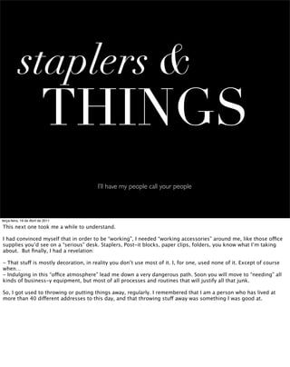 staplers &
                          THINGS
                                       I’ll have my people call your people



terça-feira, 19 de Abril de 2011

This next one took me a while to understand.

I had convinced myself that in order to be “working”, I needed “working accessories” around me, like those office
supplies you’d see on a “serious” desk. Staplers, Post-it blocks, paper clips, folders, you know what I’m taking
about. But ﬁnally, I had a revelation:

- That stuff is mostly decoration, in reality you don’t use most of it. I, for one, used none of it. Except of course
when…
- Indulging in this “office atmosphere” lead me down a very dangerous path. Soon you will move to “needing” all
kinds of business-y equipment, but most of all processes and routines that will justify all that junk.

So, I got used to throwing or putting things away, regularly. I remembered that I am a person who has lived at
more than 40 different addresses to this day, and that throwing stuff away was something I was good at.
 