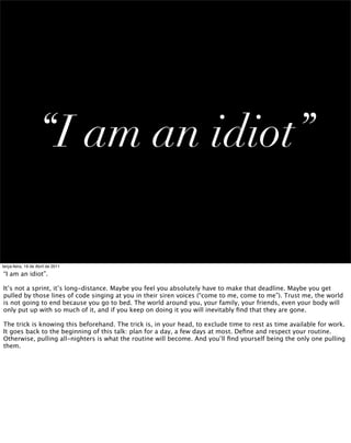 “I am an idiot”

terça-feira, 19 de Abril de 2011

“I am an idiot”.

It’s not a sprint, it’s long-distance. Maybe you feel you absolutely have to make that deadline. Maybe you get
pulled by those lines of code singing at you in their siren voices (“come to me, come to me”). Trust me, the world
is not going to end because you go to bed. The world around you, your family, your friends, even your body will
only put up with so much of it, and if you keep on doing it you will inevitably ﬁnd that they are gone.

The trick is knowing this beforehand. The trick is, in your head, to exclude time to rest as time available for work.
It goes back to the beginning of this talk: plan for a day, a few days at most. Deﬁne and respect your routine.
Otherwise, pulling all-nighters is what the routine will become. And you’ll ﬁnd yourself being the only one pulling
them.
 