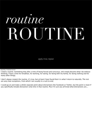 routine
             ROUTINE
                                                  apply, rinse, repeat



terça-feira, 19 de Abril de 2011

I need a routine. Something that after a time of being forced and conscious, will simply become what I do without
thinking. I have a time for breakfast, for working, for eating, for being with my family, for doing nothing and for
many other things.

I don’t always respect the routine, it’s true, but at least I have found that it is what I return to naturally. The rest
are very clear exceptions, from which I am usually in a rush to end.

I could go on and make a whole separate point about distractions like Facebook or Twitter, but the point is moot if
you speciﬁcally include distraction-only time in that routine. Plus I’m sure you all know what distractions are...
 