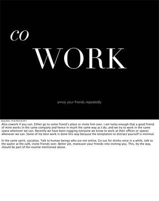 co
                                   WORK
                                          annoy your friends. repeatedly.



terça-feira, 19 de Abril de 2011

Also cowork if you can. Either go to some friend’s place or invite him over. I am lucky enough that a good friend
of mine works in the same company and hence in much the same way as I do, and we try to work in the same
space whenever we can. Recently we have been nagging everyone we know to work at their offices or spaces
whenever we can. Some of my best work is done this way because the temptation to distract yourself is minimal.

In the same spirit, socialize. Talk to human beings who are not online. Go out for drinks once in a while, talk to
the waiter at the café, invite friends over. Better yet, maneuver your friends into inviting you. This, by the way,
should be part of the routine mentioned above.
 