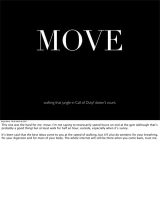 MOVE
                                   walking that jungle in Call of Duty? doesn’t count.



terça-feira, 19 de Abril de 2011

This one was the hard for me: move. I’m not saying to necessarily spend hours on end at the gym (although that’s
probably a good thing) but at least walk for half an hour, outside, especially when it’s sunny.

It’s been said that the best ideas come to you at the speed of walking, but it’ll also do wonders for your breathing,
for your digestion and for most of your body. The whole internet will still be there when you come back, trust me.
 