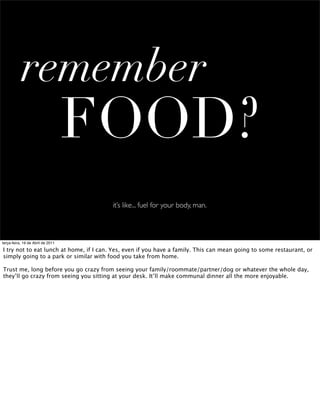 remember
                                   FOOD?
                                         it’s like... fuel for your body, man.



terça-feira, 19 de Abril de 2011

I try not to eat lunch at home, if I can. Yes, even if you have a family. This can mean going to some restaurant, or
simply going to a park or similar with food you take from home.

Trust me, long before you go crazy from seeing your family/roommate/partner/dog or whatever the whole day,
they’ll go crazy from seeing you sitting at your desk. It’ll make communal dinner all the more enjoyable.
 