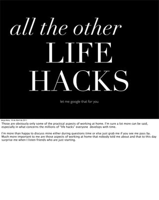 all the other
                                    LIFE
                                   HACKS  let me google that for you



terça-feira, 19 de Abril de 2011

Those are obviously only some of the practical aspects of working at home. I’m sure a lot more can be said,
especially in what concerns the millions of “life hacks” everyone develops with time.

I’m more than happy to discuss mine either during questions time or else just grab me if you see me pass by.
Much more important to me are those aspects of working at home that nobody told me about and that to this day
surprise me when I listen friends who are just starting.
 