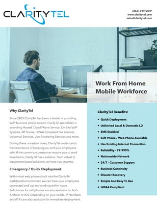  
Work From Home
Mobile Workforce
Why ClarityTel
Since 2003 ClarityTel has been a leader in providing
VoIP business phone service. ClarityTel specializes in
providing Hosted Cloud Phone Service, On-Site VoIP
Systems, SIP Trunks, HIPAA Compliant Fax Services,
Voicemail Services, Live Answering Services and more.
During these uncertain times, ClarityTel understands
the importance of keeping you and your employees
safe. If the current circumstances require you to work
from home, ClarityTel has a solution. From virtual to
equipment based solutions, we have you covered.
ClarityTel Benefits:
• Quick Deployment
• Unlimited Local & Domestic LD
• SMS Enabled
• Soft Phone / Web Phone Available
• Use Existing Internet Connection
• Reliability - 99.999%
• Nationwide Network
• 24/7 - Customer Support
• Business Continuity
• Disaster Recovery
• Simple And Easy To Use
• HIPAA Compliant
Emergency / Quick Deployment
With virtual web phones built into the ClarityTel
dashboard environment, we can have your employees
connected and up and working within hours.
Softphones for cell phones are also available for both
Android or IOS. Depending on your needs, IP Handsets
and ATA’s are also available for immediate deployment.
(866) 399-VOIP
www.claritytel.com
sales@claritytel.com
 
