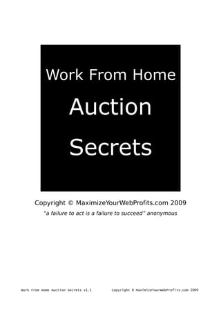 Work From Home

                       Auction
                       Secrets

      Copyright © MaximizeYourWebProfits.com 2009
           “a failure to act is a failure to succeed” anonymous




Work From Home Auction Secrets v1.1   Copyright © MaximizeYourWebProfits.com 2009
 