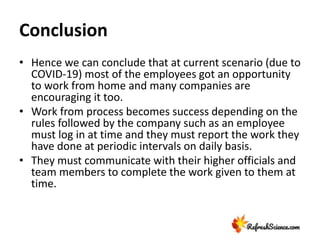 Conclusion
• Hence we can conclude that at current scenario (due to
COVID-19) most of the employees got an opportunity
to work from home and many companies are
encouraging it too.
• Work from process becomes success depending on the
rules followed by the company such as an employee
must log in at time and they must report the work they
have done at periodic intervals on daily basis.
• They must communicate with their higher officials and
team members to complete the work given to them at
time.
 