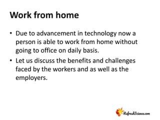 Work from home
• Due to advancement in technology now a
person is able to work from home without
going to office on daily basis.
• Let us discuss the benefits and challenges
faced by the workers and as well as the
employers.
 