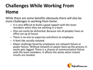 Challenges While Working From
Home
While there are some benefits obviously there will also be
more challenges in working from home.
– It is very difficult to build a good rapport with the team
members when they are working in a team
– One can easily be distracted. Because not all peoples have an
office set up at house.
– There is no one to supervise and direct an employee.
– It feels like socially isolated.
– Major challenge faced by employees are network failure or
power failure. Without network or power back up the process in
works gets lagged. There is a chance of communication failure
with the team members. It affects the works when instant
results are needed.
 