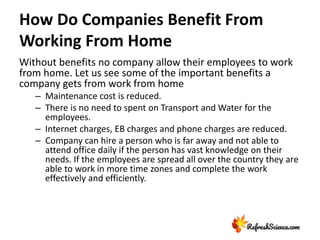 How Do Companies Benefit From
Working From Home
Without benefits no company allow their employees to work
from home. Let us see some of the important benefits a
company gets from work from home
– Maintenance cost is reduced.
– There is no need to spent on Transport and Water for the
employees.
– Internet charges, EB charges and phone charges are reduced.
– Company can hire a person who is far away and not able to
attend office daily if the person has vast knowledge on their
needs. If the employees are spread all over the country they are
able to work in more time zones and complete the work
effectively and efficiently.
 