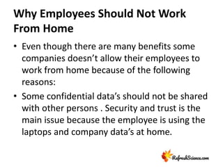 Why Employees Should Not Work
From Home
• Even though there are many benefits some
companies doesn’t allow their employees to
work from home because of the following
reasons:
• Some confidential data’s should not be shared
with other persons . Security and trust is the
main issue because the employee is using the
laptops and company data’s at home.
 