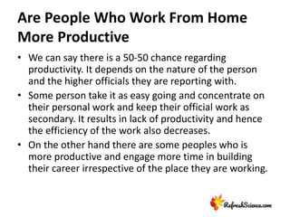 Are People Who Work From Home
More Productive
• We can say there is a 50-50 chance regarding
productivity. It depends on the nature of the person
and the higher officials they are reporting with.
• Some person take it as easy going and concentrate on
their personal work and keep their official work as
secondary. It results in lack of productivity and hence
the efficiency of the work also decreases.
• On the other hand there are some peoples who is
more productive and engage more time in building
their career irrespective of the place they are working.
 
