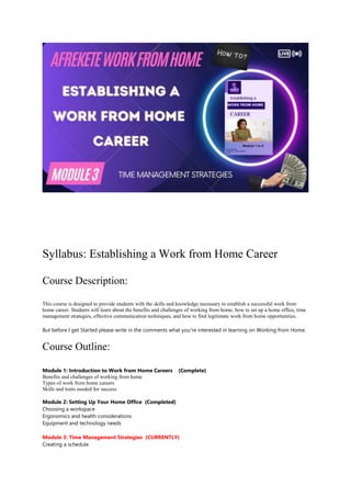 Syllabus: Establishing a Work from Home Career
Course Description:
This course is designed to provide students with the skills and knowledge necessary to establish a successful work from
home career. Students will learn about the benefits and challenges of working from home, how to set up a home office, time
management strategies, effective communication techniques, and how to find legitimate work from home opportunities.
But before I get Started please write in the comments what you’re interested in learning on Working from Home.
Course Outline:
Module 1: Introduction to Work from Home Careers (Complete)
Benefits and challenges of working from home
Types of work from home careers
Skills and traits needed for success
Module 2: Setting Up Your Home Office (Completed)
Choosing a workspace
Ergonomics and health considerations
Equipment and technology needs
Module 3: Time Management Strategies (CURRENTLY)
Creating a schedule
 