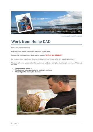 www.mattkohblog.com


Work	from	Home	DAD	
I am a work from Home DAD!

How long have I been in this mode of operation? 4 good years...

I believe that most dads/moms would ask the question "IS IT AT ALL DOABLE?"

Let me share some experiences of my own that can help you in making this very rewarding decision : )

There are a few key questions that the couple must ask before taking the stand to work from home. The areas
would be:

      The motivation behind it
      The business options available for working from home
      The end goal for making this decision




1|Page
 