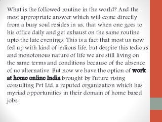 What is the followed routine in the world? And the
most appropriate answer which will come directly
from a busy soul resides in us, that when one goes to
his office daily and get exhaust on the same routine
upto the late evenings. This is a fact that most us now
fed up with kind of tedious life, but despite this tedious
and monotonous nature of life we are still living on
the same terms and conditions because of the absence
of no alternative. But now we have the option of work
at home online India brought by Future rising
consulting Pvt Ltd, a reputed organization which has
myriad opportunities in their domain of home based
jobs.
 