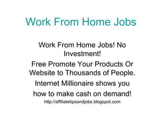 Work From Home Jobs
Work From Home Jobs! No
Investment!
Free Promote Your Products Or
Website to Thousands of People.
Internet Millionaire shows you
how to make cash on demand!
http://affiliatetipsandjobs.blogspot.com

 