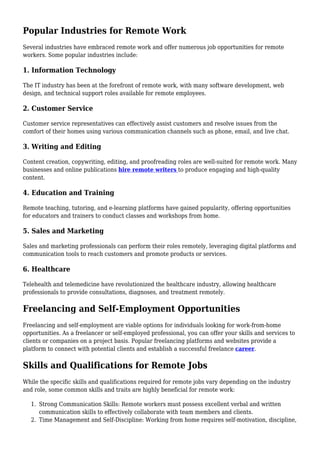 Popular Industries for Remote Work
Several industries have embraced remote work and offer numerous job opportunities for remote
workers. Some popular industries include:
1. Information Technology
The IT industry has been at the forefront of remote work, with many software development, web
design, and technical support roles available for remote employees.
2. Customer Service
Customer service representatives can effectively assist customers and resolve issues from the
comfort of their homes using various communication channels such as phone, email, and live chat.
3. Writing and Editing
Content creation, copywriting, editing, and proofreading roles are well-suited for remote work. Many
businesses and online publications hire remote writers to produce engaging and high-quality
content.
4. Education and Training
Remote teaching, tutoring, and e-learning platforms have gained popularity, offering opportunities
for educators and trainers to conduct classes and workshops from home.
5. Sales and Marketing
Sales and marketing professionals can perform their roles remotely, leveraging digital platforms and
communication tools to reach customers and promote products or services.
6. Healthcare
Telehealth and telemedicine have revolutionized the healthcare industry, allowing healthcare
professionals to provide consultations, diagnoses, and treatment remotely.
Freelancing and Self-Employment Opportunities
Freelancing and self-employment are viable options for individuals looking for work-from-home
opportunities. As a freelancer or self-employed professional, you can offer your skills and services to
clients or companies on a project basis. Popular freelancing platforms and websites provide a
platform to connect with potential clients and establish a successful freelance career.
Skills and Qualifications for Remote Jobs
While the specific skills and qualifications required for remote jobs vary depending on the industry
and role, some common skills and traits are highly beneficial for remote work:
Strong Communication Skills: Remote workers must possess excellent verbal and written
1.
communication skills to effectively collaborate with team members and clients.
Time Management and Self-Discipline: Working from home requires self-motivation, discipline,
2.
 